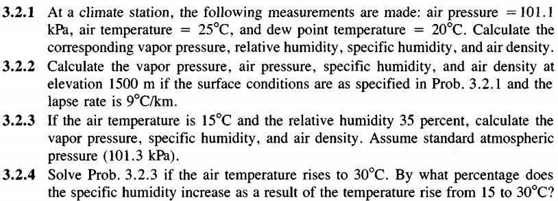 3.2.1 At a climate station, the following measurements are made: air pressure = 101.1
kPa, air temperature = 25°C, and dew point temperature = 20°C. Calculate the
corresponding vapor pressure, relative humidity, specific humidity, and air density.
3.2.2 Calculate the vapor pressure, air pressure, specific humidity, and air density at
elevation 1500 m if the surface conditions are as specified in Prob. 3.2.1 and the
lapse rate is 9°C/km.
3.2.3 If the air temperature is 15°C and the relative humidity 35 percent, calculate the
vapor pressure, specific humidity, and air density. Assume standard atmospheric
pressure (101.3 kPa).
3.2.4 Solve Prob. 3.2.3 if the air temperature rises to 30°C. By what percentage does
the specific humidity increase as a result of the temperature rise from 15 to 30°C?
