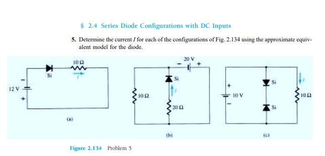 § 2.4 Series Diode Configurations with DC Inputs
5. Determine the current / for each of the configurations of Fig. 2.134 using the approximate equiv-
alent model for the diode.
102
12 V
102
10 V
102
201
(b)
Figure 2.134 Problem 5
