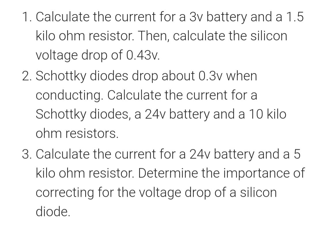 1. Calculate the current for a 3v battery and a 1.5
kilo ohm resistor. Then, calculate the silicon
voltage drop of 0.43v.
2. Schottky diodes drop about 0.3v when
conducting. Calculate the current for a
Schottky diodes, a 24v battery and a 10 kilo
ohm resistors.
3. Calculate the current for a 24v battery and a 5
kilo ohm resistor. Determine the importance of
correcting for the voltage drop of a silicon
diode.
