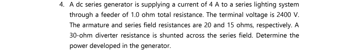 4. A dc series generator is supplying a current of 4 A to a series lighting system
through a feeder of 1.0 ohm total resistance. The terminal voltage is 2400 V.
The armature and series field resistances are 20 and 15 ohms, respectively. A
30-ohm diverter resistance is shunted across the series field. Determine the
power developed in the generator.