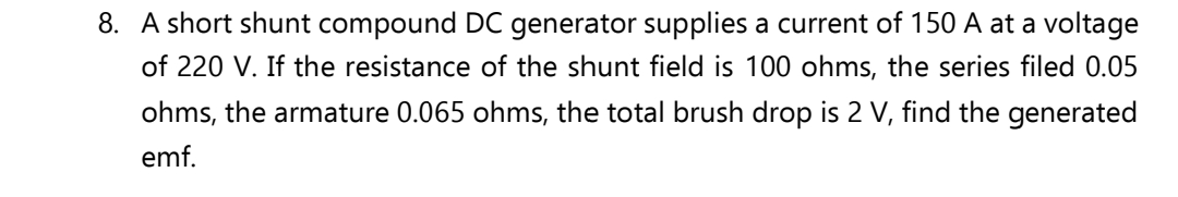 8. A short shunt compound DC generator supplies a current of 150 A at a voltage
of 220 V. If the resistance of the shunt field is 100 ohms, the series filed 0.05
ohms, the armature 0.065 ohms, the total brush drop is 2 V, find the generated
emf.