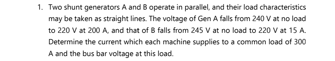 1. Two shunt generators A and B operate in parallel, and their load characteristics
may be taken as straight lines. The voltage of Gen A falls from 240 V at no load
to 220 V at 200 A, and that of B falls from 245 V at no load to 220 V at 15 A.
Determine the current which each machine supplies to a common load of 300
A and the bus bar voltage at this load.