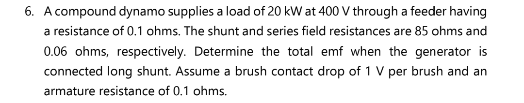 6. A compound dynamo supplies a load of 20 kW at 400 V through a feeder having
a resistance of 0.1 ohms. The shunt and series field resistances are 85 ohms and
0.06 ohms, respectively. Determine the total emf when the generator is
connected long shunt. Assume a brush contact drop of 1 V per brush and an
armature resistance of 0.1 ohms.