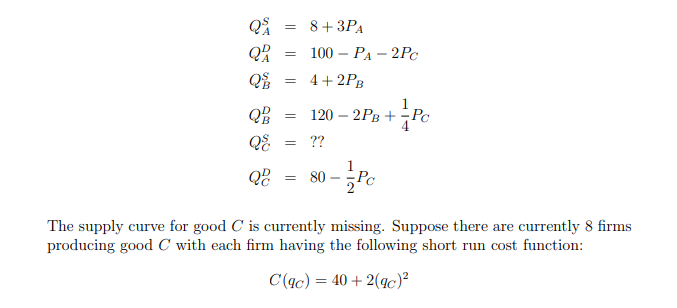 Q
=
Q
=
Q
=
8+ 3PA
100-PA-2Pc
4+2PB
QB
==
-
120 2PB + Pc
+PC
QE
= ??
Q
= 80
The supply curve for good C is currently missing. Suppose there are currently 8 firms
producing good C with each firm having the following short run cost function:
C(ac) = 40+2(gc)²