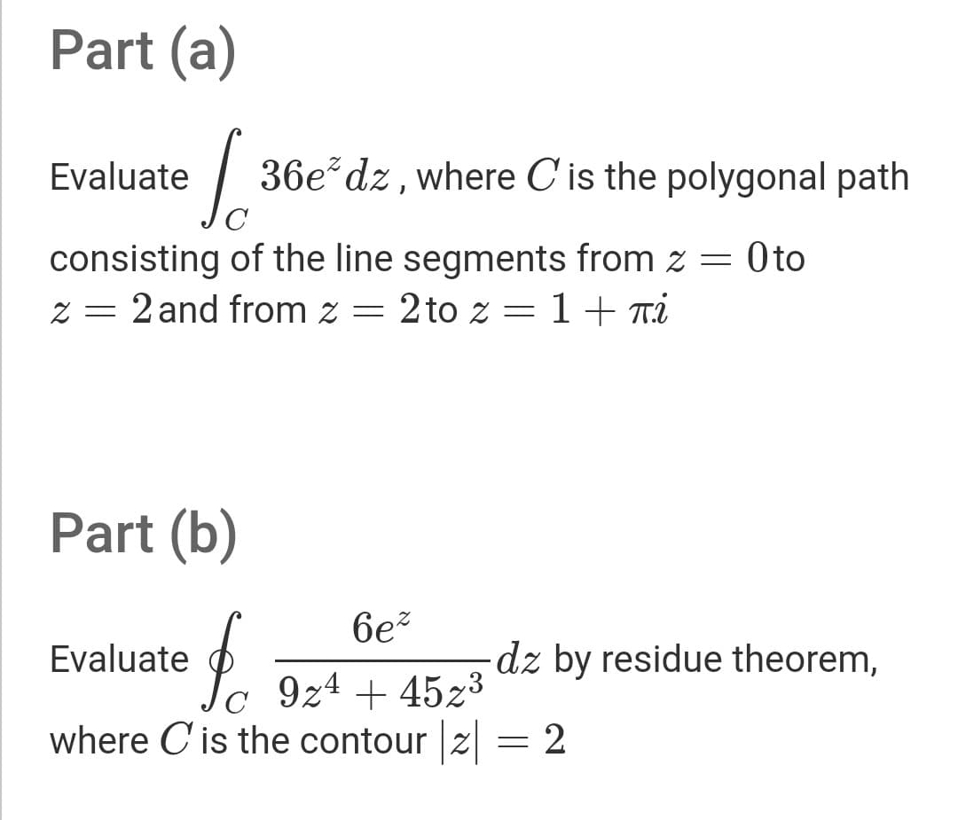 Part (a)
Evaluate
36e dz, where C'is the polygonal path
C
Oto
consisting of the line segments from z = 0to
z = 2 and from z =
2 to z = 1+ Ti
Part (b)
6e?
Evaluate
dz by residue theorem,
C
c 9z4 + 45z³
where C is the contour |z
2
