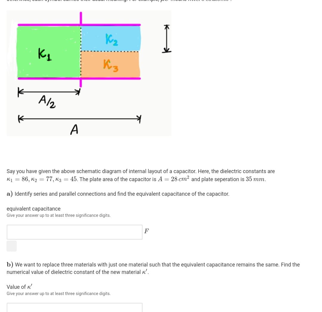 A/2
A
Say you have given the above schematic diagram of internal layout of a capacitor. Here, the dielectric constants are
K1 = 86, K2
77, k3 = 45. The plate area of the capacitor is A = 28 cm2 and plate seperation is 35 mm.
a) Identify series and parallel connections and find the equivalent capacitance of the capacitor.
equivalent capacitance
Give your answer up to at least three significance digits.
F
b) We want to replace three materials with just one material such that the equivalent capacitance remains the same. Find the
numerical value of dielectric constant of the new material K'.
Value of k'
Give your answer up to at least three significance digits.
