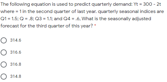 The following equation is used to predict quarterly demand: Yt = 300 - 2t
where = 1 in the second quarter of last year. quarterly seasonal indices are
Q1 = 1.5; Q = .8; Q3 = 1.1; and Q4 = .6, What is the seasonally adjusted
forecast for the third quarter of this year? *
О 314.6
О 316.6
О 316.8
O 314.8
