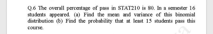 Q.6 The overall percentage of pass in STAT210 is 80. In a semester 16
students appeared. (a) Find the mean and variance of this binomial
distribution (b) Find the probability that at least 15 students pass this
course.
