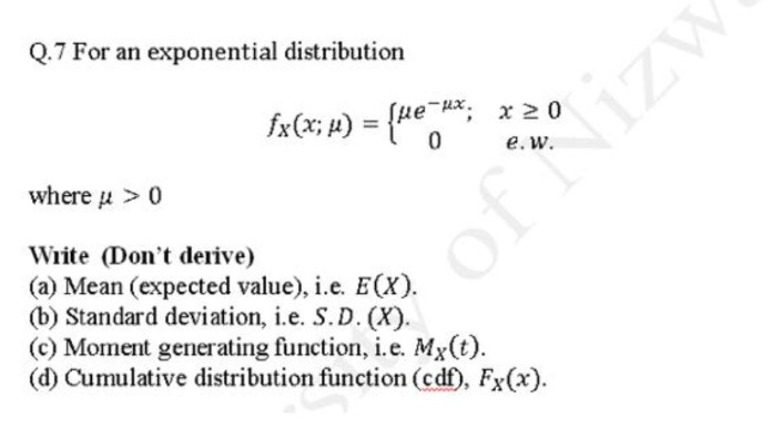 Q.7 For an exponential distribution
fx(x; #)
) = {ue H*; x20
e.w.
where u > 0
Write (Don't derive)
of Nizw
(a) Mean (expected value), i.e. E(X).
(b) Standard deviation, i.e. S. D. (X).
(c) Moment generating function, i.e. Mx(t).
(d) Cumulative distribution function (cdf), Fx(x).
