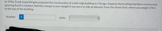 In 1956, Frank Lloyd Wright proposed the construction of a mile-high building in Chicago. Suppose the building had been constructed.
Ignoring Earth's rotation, find the change in your weight if you were to ride an elevator from the street level, where you weigh 578 N,
to the top of the building.
Number
Units
