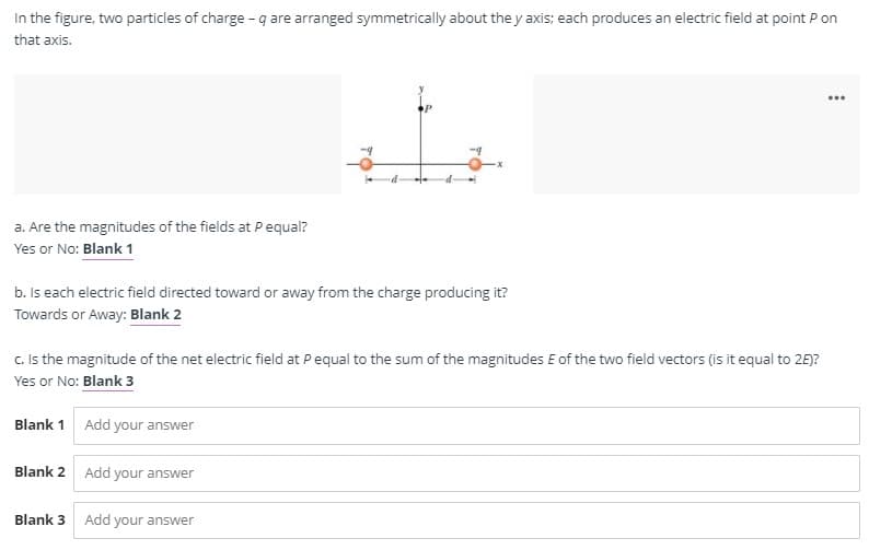 In the figure, two particles of charge - q are arranged symmetrically about the y axis; each produces an electric field at point P on
that axis.
...
a. Are the magnitudes of the fields at P equal?
Yes or No: Blank 1
b. Is each electric field directed toward or away from the charge producing it?
Towards or Away: Blank 2
c. Is the magnitude of the net electric field at Pequal to the sum of the magnitudes E of the two field vectors (is it equal to 26)?
Yes or No: Blank 3
Blank 1 Add your answer
Blank 2 Add your answer
Blank 3
Add
your answer
