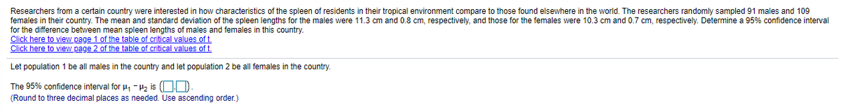 Researchers from a certain country were interested in how characteristics of the spleen of residents in their tropical environment compare to those found elsewhere in the world. The researchers randomly sampled 91 males and 109
females in their country. The mean and standard deviation of the spleen lengths for the males were 11.3 cm and 0.8 cm, respectively, and those for the females were 10.3 cm and 0.7 cm, respectively. Determine a 95% confidence interval
for the difference between mean spleen lengths of males and females in this country.
Click here to view page 1 of the table of critical values of t.
Click here to view page 2 of the table of critical values of t.
Let population 1 be all males in the country and let population 2 be all females in the country.
The 95% confidence interval for 4, -H2 is (OD
(Round to three decimal places as needed. Use ascending order.)
