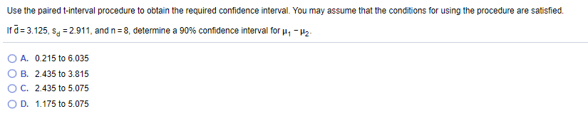 Use the paired t-interval procedure to obtain the required confidence interval. You may assume that the conditions for using the procedure are satisfied.
If a= 3.125, sa = 2.911, and n= 8, determine a 90% confidence interval for u, - 42-
A. 0.215 to 6.035
B. 2.435 to 3.815
O C. 2.435 to 5.075
O D. 1.175 to 5.075
