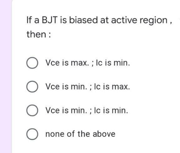 If a BJT is biased at active region,
then :
O Vce is max. ; lc is min.
O Vce is min. ; Ic is max.
O Vce is min. ; Ic is min.
O none of the above
