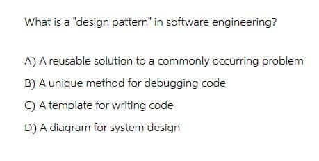 What is a "design pattern" in software engineering?
A) A reusable solution to a commonly occurring problem
B) A unique method for debugging code
C) A template for writing code
D) A diagram for system design