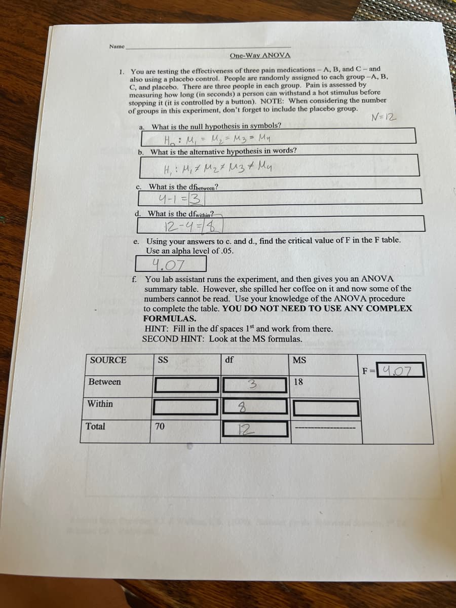 Name
One-Way ANOVA
1. You are testing the effectiveness of three pain medications- A, B, and C- and
also using a placebo control. People are randomly assigned to each group -A, B,
C, and placebo. There are three people in each group. Pain is assessed by
measuring how long (in seconds) a person can withstand a hot stimulus before
stopping it (it is controlled by a button). NOTE: When considering the number
of groups in this experiment, don't forget to include the placecbo group.
N=12
What is the null hypothesis in symbols?
a.
He: M,= M2= M3= My
What is the alternative hypothesis in words?
b.
H, : H,7 MzZ Muz+ My
What is the dfivetween?
4-1=3
d. What is the dfwithin?
12-4-4
e. Using your answers to c. and d., find the critical value of F in the F table.
Use an alpha level of .05.
4.07
f. You lab assistant runs the experiment, and then gives you an ANOVA
summary table. However, she spilled her coffee on it and now some of the
numbers cannot be read. Use your knowledge of the ANOVA procedure
to complete the table. YOU DO NOT NEED TO USE ANY COMPLEX
FORMULAS.
HINT: Fill in the df spaces 1st and work from there.
SECOND HINT: Look at the MS formulas.
SOURCE
SS
df
MS
F=4.07
Between
18
Within
Total
70

