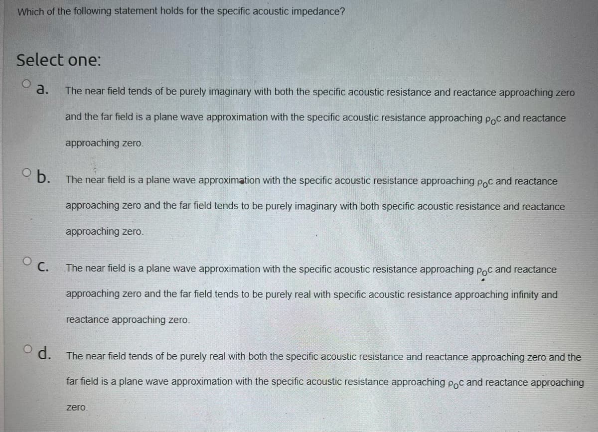 Which of the following statement holds for the specific acoustic impedance?
Select one:
o a.
ob.
The near field tends of be purely imaginary with both the specific acoustic resistance and reactance approaching zero
and the far field is a plane wave approximation with the specific acoustic resistance approaching poc and reactance
approaching zero.
od.
The near field is a plane wave approximation with the specific acoustic resistance approaching poc and reactance
approaching zero and the far field tends to be purely imaginary with both specific acoustic resistance and reactance
approaching zero.
O C.
The near field is a plane wave approximation with the specific acoustic resistance approaching poc and reactance
approaching zero and the far field tends to be purely real with specific acoustic resistance approaching infinity and
reactance approaching zero.
The near field tends of be purely real with both the specific acoustic resistance and reactance approaching zero and the
far field is a plane wave approximation with the specific acoustic resistance approaching poc and reactance approaching
zero.