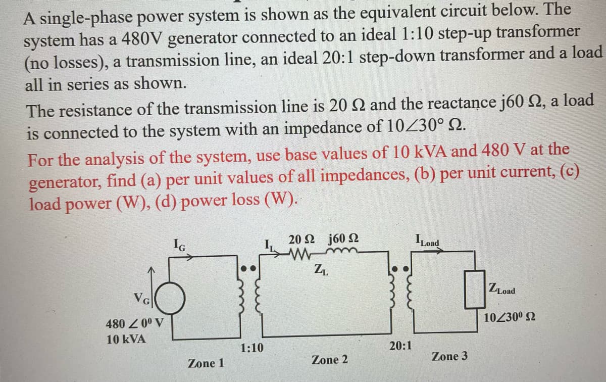 A single-phase power system is shown as the equivalent circuit below. The
system has a 480V generator connected to an ideal 1:10 step-up transformer
(no losses), a transmission line, an ideal 20:1 step-down transformer and a load
all in series as shown.
The resistance of the transmission line is 20 S2 and the reactance j60 , a load
is connected to the system with an impedance of 10/30° №.
For the analysis of the system, use base values of 10 kVA and 480 V at the
generator, find (a) per unit values of all impedances, (b) per unit current, (c)
load power (W), (d) power loss (W).
NG
480 20⁰ V
10 kVA
Zone 1
1:10
20 Ω j60 Ω
ZL
Zone 2
20:1
ILoad
Zone 3
ZLoad
10/30° Ω