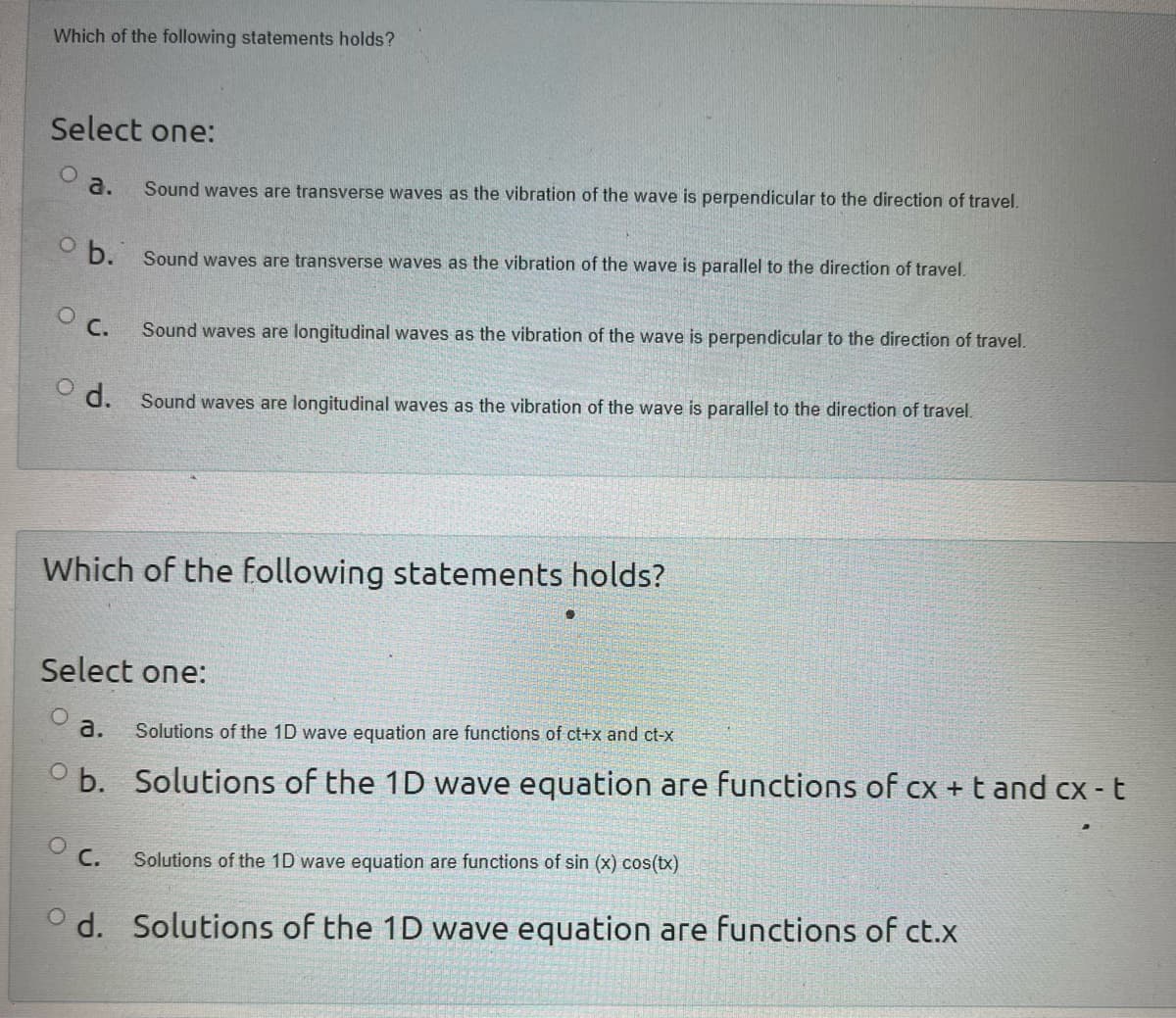 Which of the following statements holds?
Select one:
Sound waves are transverse waves as the vibration of the wave is perpendicular to the direction of travel.
b. Sound waves are transverse waves as the vibration of the wave is parallel to the direction of travel.
a.
O C.
od.
Which of the following statements holds?
a.
ob.
Sound waves are longitudinal waves as the vibration of the wave is perpendicular to the direction of travel.
Select one:
O
OC.
Sound waves are longitudinal waves as the vibration of the wave is parallel to the direction of travel.
od.
Solutions of the 1D wave equation are functions of ct+x and ct-x
Solutions of the 1D wave equation are functions of cx + t and cx - t
Solutions of the 1D wave equation are functions of sin (x) cos(tx)
Solutions of the 1D wave equation are functions of ct.x