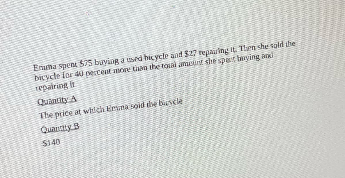 Emma spent $75 buying a used bicycle and $27 repairing it. Then she sold the
bicycle for 40 percent more than the total amount she spent buying and
repairing it.
Quantity A
The price at which Emma sold the bicycle
Quantity B
$140