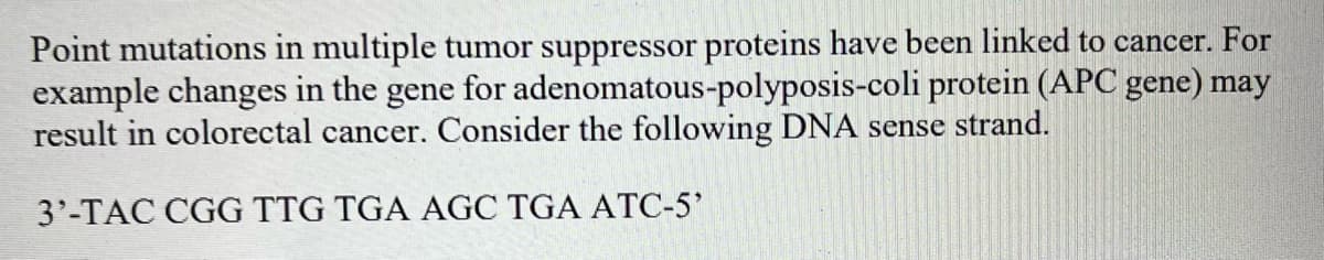Point mutations in multiple tumor suppressor proteins have been linked to cancer. For
example changes in the gene for adenomatous-polyposis-coli protein (APC gene) may
result in colorectal cancer. Consider the following DNA sense strand.
3'-TAC CGG TTG TGA AGC TGA ATC-5'