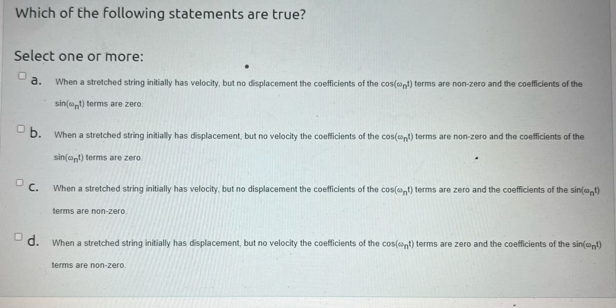 Which of the following statements are true?
Select one or more:
When a stretched string initially has velocity, but no displacement the coefficients of the cos(ont) terms are non-zero and the coefficients of the
sin(nt) terms are zero:
a.
Ob.
DC.
When a stretched string initially has displacement, but no velocity the coefficients of the cos(@nt) terms are non-zero and the coefficients of the
sin(nt) terms are zero.
When a stretched string initially has velocity, but no displacement the coefficients of the cos(nt) terms are zero and the coefficients of the sin(nt)
terms are non-zero.
d. When a stretched string initially has displacement, but no velocity the coefficients of the cos(cont) terms are zero and the coefficients of the sin(cont)
terms are non-zero.