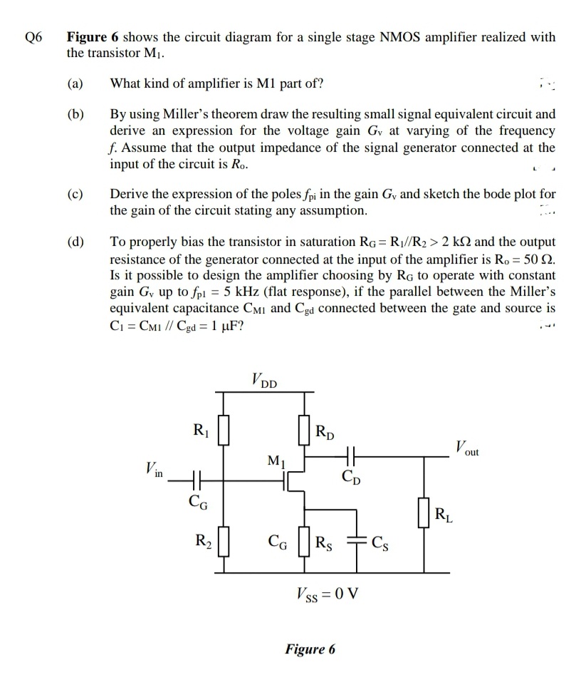 Figure 6 shows the circuit diagram for a single stage NMOS amplifier realized with
the transistor M1.
Q6
(a)
What kind of amplifier is M1 part of?
By using Miller's theorem draw the resulting small signal equivalent circuit and
derive an expression for the voltage gain Gv at varying of the frequency
f. Assume that the output impedance of the signal generator connected at the
input of the circuit is Ro.
(b)
Derive the expression of the poles fpi in the gain Gy and sketch the bode plot for
the gain of the circuit stating any assumption.
(c)
To properly bias the transistor in saturation RG= R1//R2 > 2 kN and the output
resistance of the generator connected at the input of the amplifier is Ro = 50 N.
Is it possible to design the amplifier choosing by Rg to operate with constant
gain Gy up to fp1 = 5 kHz (flat response), if the parallel between the Miller's
equivalent capacitance CMI and Cgd connected between the gate and source is
C1 = CMI // Cgd = 1 µF?
(d)
VDD
R1
Rp
V.
out
M1
Vin
CG
RL
R2
Ca ||
Rs
Cs
Vss = 0 V
Figure 6
