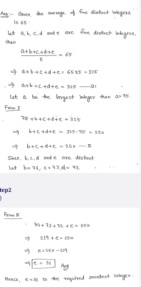 Ans:-
Given, the average of five distinct integers
is 65.
let a, b, c, d and e
then
tep2
)
⇒
a+b+c+d+e
5
⇒
a+b+c+d+e= 65x5 = 325
⇒ a+b+c+d+e = 325 .(I)
Let a be the largest integer then a= 75.
From I
from II
are five distinct integers,
Since, b, c, d and e
Let
b= 74,
65
75 +b+c+d+e 325
b+c+d+e=. 325-75 = 250
b+c+d+e = 250
are distinct.
c= 73,d= 72
e = 31
74+73+72 +e= 250
219 += 250
- H
e=250-219
Ans
Hence, e = 31 is the required smallest integer.