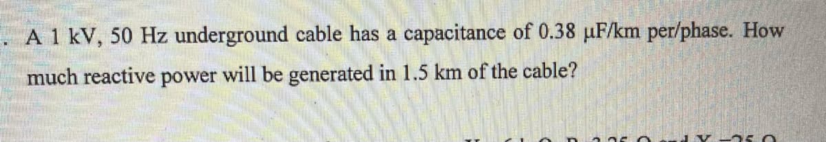 A 1 kV, 50 Hz underground cable has a capacitance of 0.38 µF/km per/phase. How
much reactive power will be generated in 1.5 km of the cable?
2.750 5.0