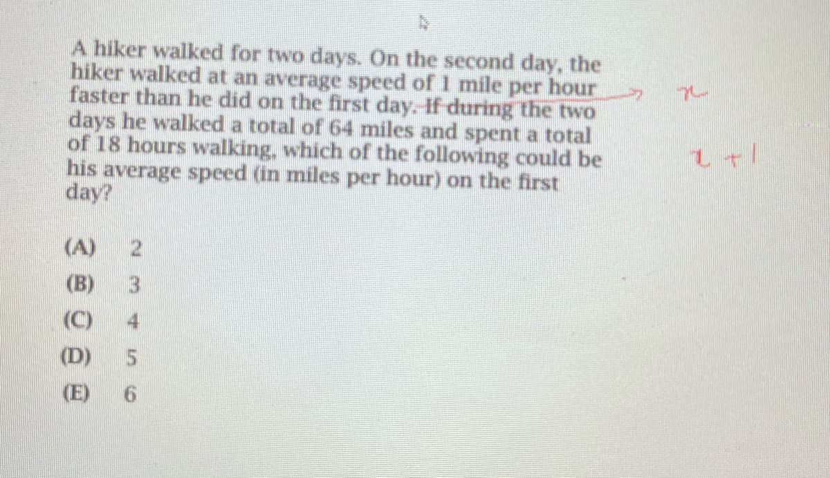 A hiker walked for two days. On the second day, the
hiker walked at an average speed of 1 mile per hour
faster than he did on the first day. If during the two
days he walked a total of 64 miles and spent a total
of 18 hours walking, which of the following could be
his average speed (in miles per hour) on the first
day?
(A)
(B)
L+