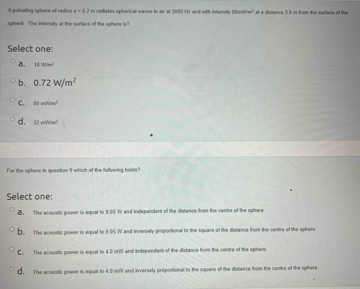 A pulsating sphere of radius a = 0.2 m radiates spherical waves in air at 3000 Hz and with intensity 80mW/m² at a distance 3.0 m from the surface of the
sphere. The intensity at the surface of the sphere is?
Select one:
O
a.
Ob. 0.72 W/m²
O C.
18 W/m²
d. 32 mW/m²
80 mW/m²
For the sphere in question 9 which of the following holds?
a.
Select one:
O C.
The acoustic power is equal to 9.05 W and independent of the distance from the centre of the sphere.
b. The acoustic power is equal to 9.05 W and inversely proportional to the square of the distance from the centre of the sphere.
The acoustic power is equal to 4.0 mW and independent of the distance from the centre of the sphere.
d. The acoustic power is equal to 4.0 mW and inversely proportional to the square of the distance from the centre of the sphere.