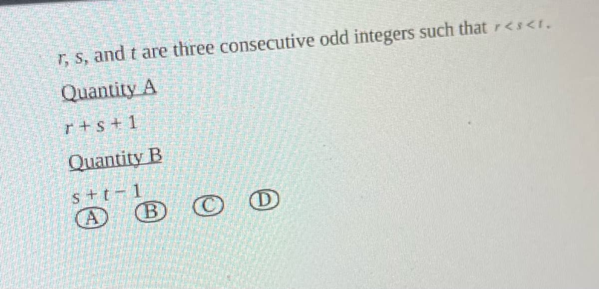 r, s, and t are three consecutive odd integers such that r<s<r.
Quantity A
r+s+1
Quantity B
s+t-1
A
B ⒸC