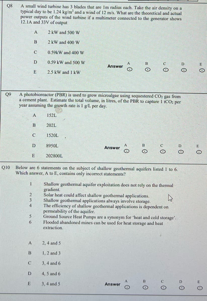 Q8
Q9
Q10
A small wind turbine has 3 blades that are 1m radius each. Take the air density on a
typical day to be 1.24 kg/m³ and a wind of 12 m/s. What are the theoretical and actual
power outputs of the wind turbine if a multimeter connected to the generator shows
12.1A and 33V of output
2 kW and 500 W
2 kW and 400 W
0.59kW and 400 W
0.59 kW and 500 W
2.5 kW and 1 kW
1
2
3
4
5
6
B
C
A
A photobioreactor (PBR) is used to grow microalgae using sequestered CO₂ gas from
a cement plant. Estimate the total volume, in litres, of the PBR to capture 1 tCO₂ per
year assuming the growth rate is 1 g/L per day.
A
A
D
B
E
C
D
E
B
C
D
E
152L
202L
1520L
Below are 6 statements on the subject of shallow geothermal aquifers listed 1 to 6.
Which answer, A to E, contains only incorrect statements?
8950L
202800L
Answer
2, 4 and 5
1, 2 and 3
Answer
3,4 and 6
A
4, 5 and 6
3, 4 and 5
Shallow geothermal aquifer exploitation does not rely on the thermal
gradient.
B
B
Solar heat could affect shallow geothermal applications.
Shallow geothermal applications always involve storage.
The efficiency of shallow geothermal applications is dependent on
permeability of the aquifer.
Ground Source Heat Pumps are a synonym for 'heat and cold storage.
Flooded abandoned mines can be used for heat storage and heat
extraction.
Answer
JO
0
0
E