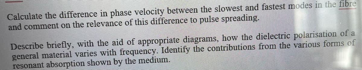 Calculate the difference in phase velocity between the slowest and fastest modes in the fibre
and comment on the relevance of this difference to pulse spreading.
Describe briefly, with the aid of appropriate diagrams, how the dielectric polarisation of a
general material varies with frequency. Identify the contributions from the various forms of
resonant absorption shown by the medium.