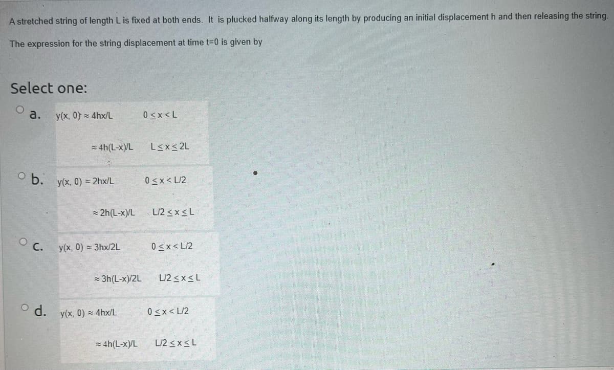 A stretched string of length L is fixed at both ends. It is plucked halfway along its length by producing an initial displacement h and then releasing the string.
The expression for the string displacement at time t=0 is given by
Select one:
a. y(x, 0) = 4hx/L
ob.
O C.
≈ 4h(L-x)/L
y(x, 0) = 2hx/L
= 2h(L-x)/L
y(x, 0) = 3hx/2L
≈ 3h (L-x)/2L
d. y(x, 0) = 4hx/L
≈ 4h(L-x)/L
0<x<L
L≤x≤2L
0<x< L/2
L/2 ≤x≤L
0<x<L/2
L/2 ≤x≤ L
0<x< L/2
L/2 ≤x≤L