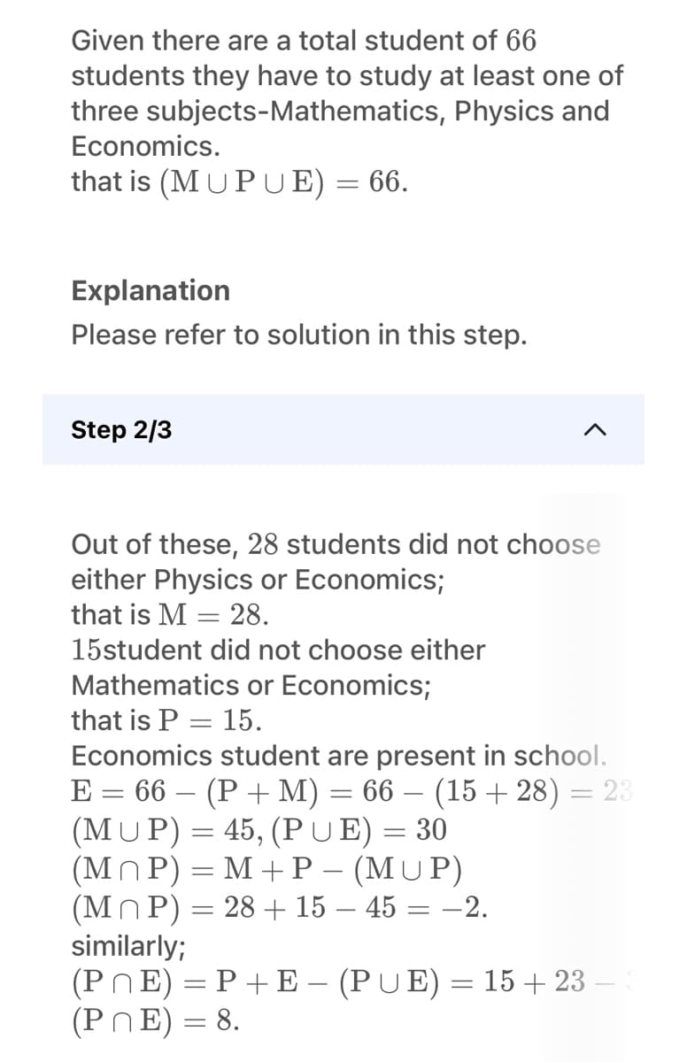 Given there are a total student of 66
students they have to study at least one of
three subjects-Mathematics, Physics and
Economics.
that is (MUPUE) = 66.
Explanation
Please refer to solution in this step.
Step 2/3
Out of these, 28 students did not choose
either Physics or Economics;
that is M = 28.
15student did not choose either
Mathematics or Economics;
that is P = 15.
Economics student are present in school.
E = 66 − (P + M)
(MUP) = 45, (PUE) = 30
66 − (15 +28) = 23
(MP) = M+P − (MUP)
(MP) = 28 + 15 - 45 : -2.
similarly;
=
=
(PNE) = P + E — (PUE) = 15+23 -
(PNE) = 8.