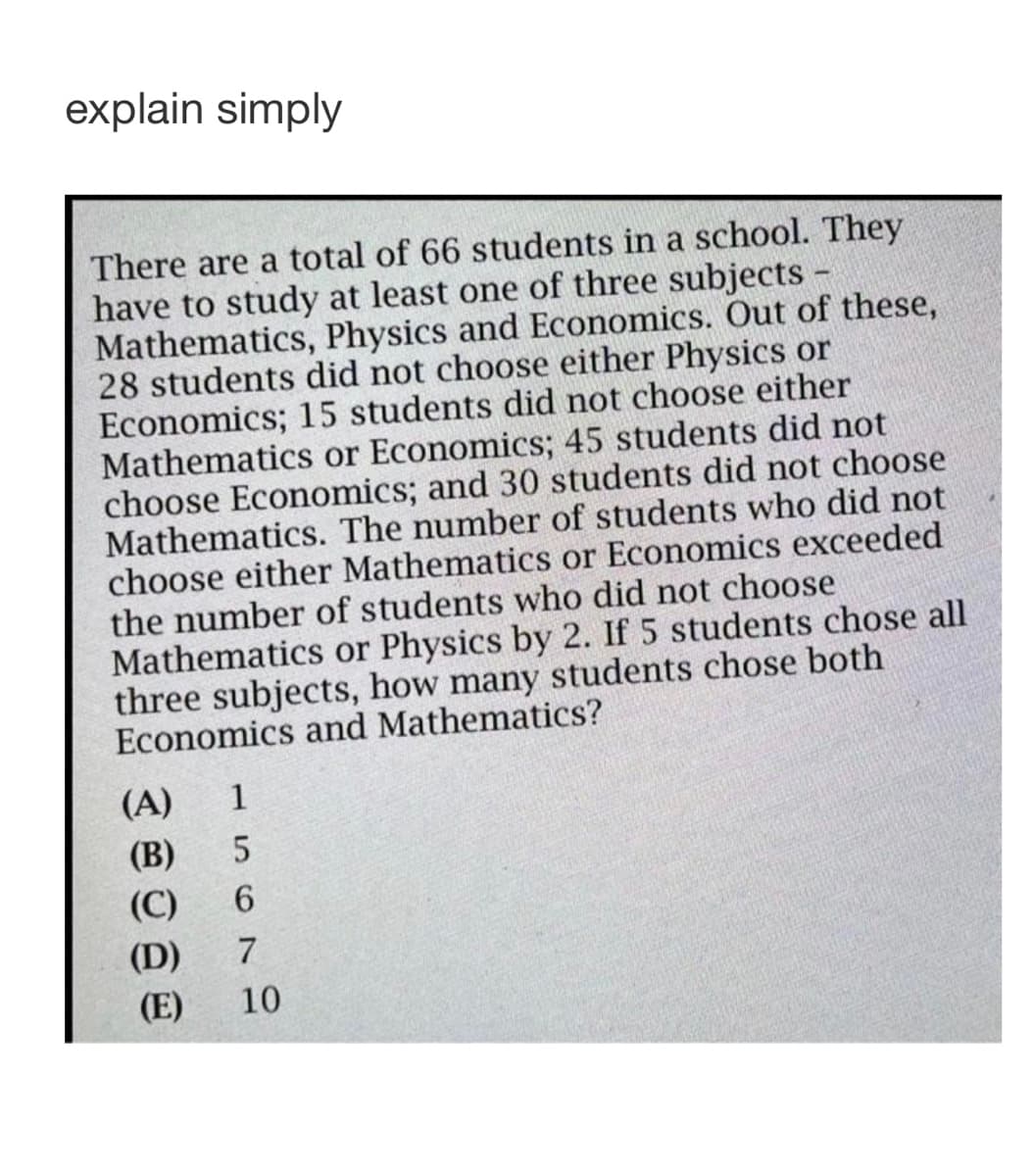 explain simply
There are a total of 66 students in a school. They
have to study at least one of three subjects
Mathematics, Physics and Economics. Out of these,
28 students did not choose either Physics or
Economics; 15 students did not choose either
Mathematics or Economics; 45 students did not
choose Economics; and 30 students did not choose
Mathematics. The number of students who did not
choose either Mathematics or Economics exceeded
the number of students who did not choose
Mathematics or Physics by 2. If 5 students chose all
three subjects, how many students chose both
Economics and Mathematics?
(A) 1
(B) 5
(C) 6
(D) 7
(E) 10