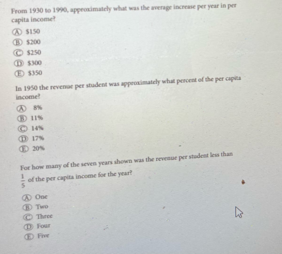 From 1930 to 1990, approximately what was the average increase per year in per
capita income?
A $150
(B) $200
(C) $250
(D) $300
(E) $350
In 1950 the revenue per student was approximately what percent of the per capita
income?
(B) 11%
14%
℗ 17%
(20%
For how many of the seven years shown was the revenue per student less than
of the per capita income for the year?
A One