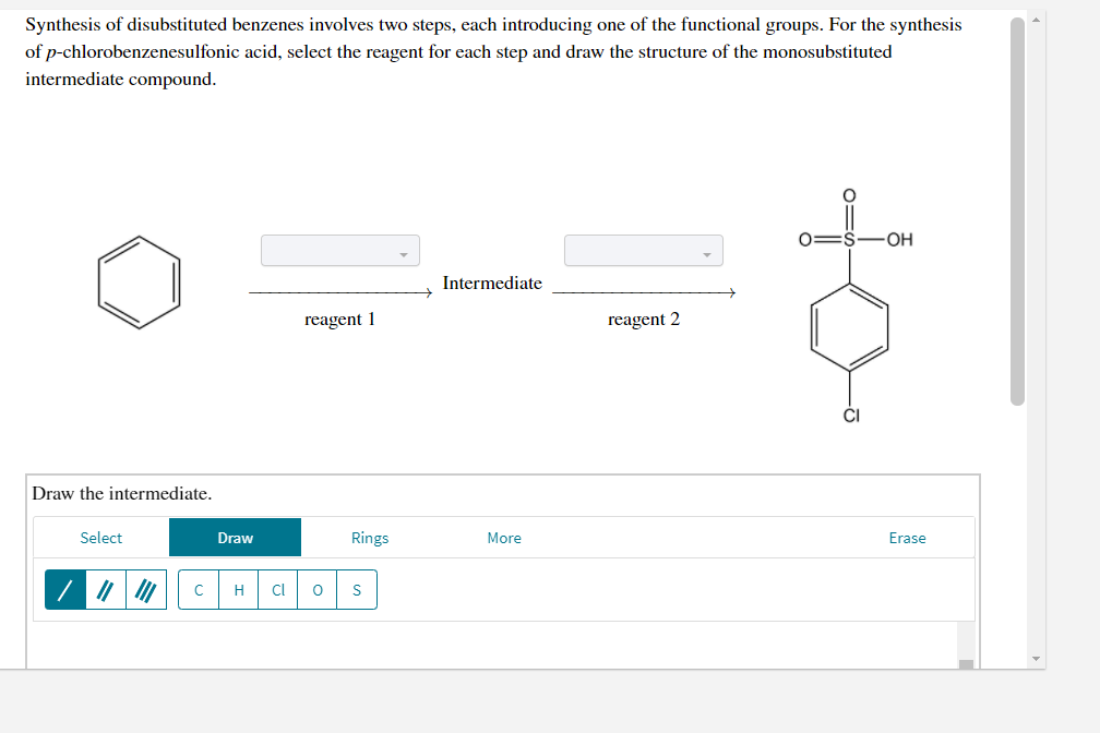 Synthesis of disubstituted benzenes involves two steps, each introducing one of the functional groups. For the synthesis
of p-chlorobenzenesulfonic acid, select the reagent for each step and draw the structure of the monosubstituted
intermediate compound.
-OH
Intermediate
reagent 1
reagent 2
Draw the intermediate.
Select
Draw
Rings
More
Erase
H
Cl
to
