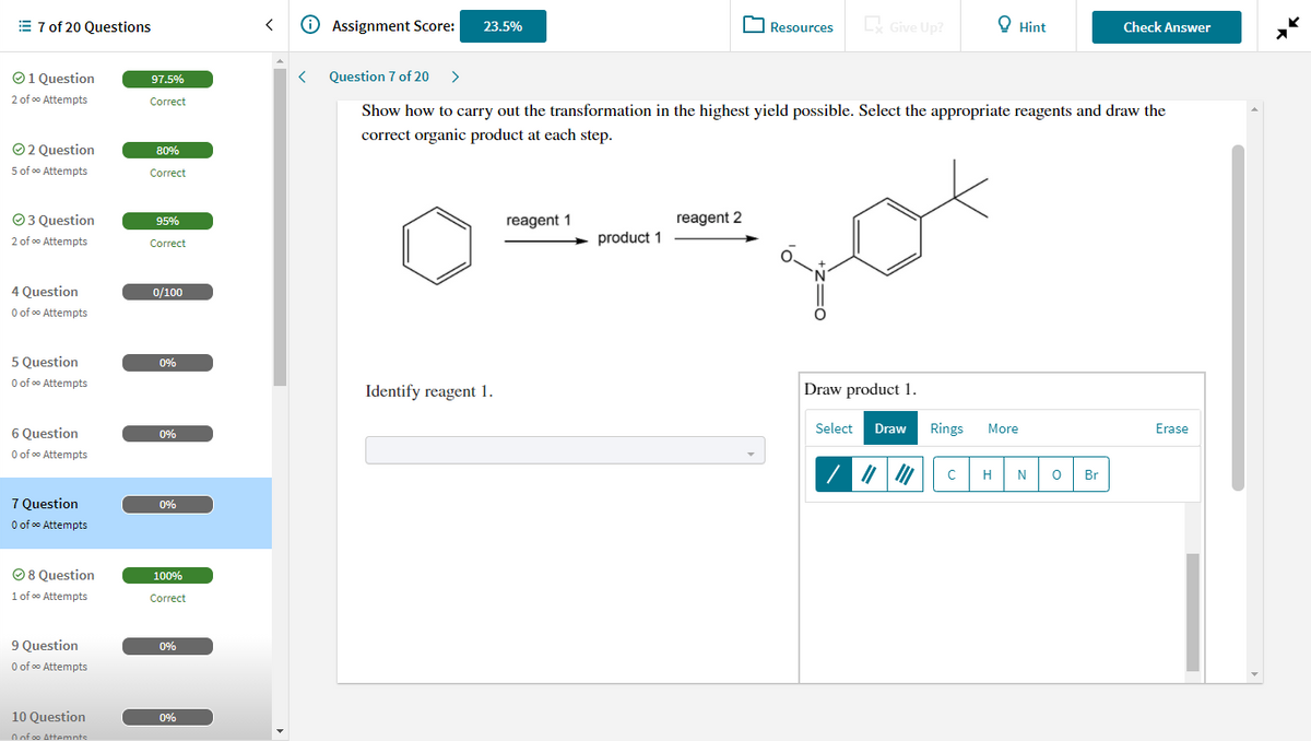 E 7 of 20 Questions
O Assignment Score:
O Resources
Give Up?
O Hint
Check Answer
23.5%
O1 Question
97.5%
Question 7 of 20
>
2 of o Attempts
Correct
Show how to carry out the transformation in the highest yield possible. Select the appropriate reagents and draw the
correct organic product at each step.
O2 Question
80%
5 of o Attempts
Correct
reagent 2
O3 Question
2 of o Attempts
95%
reagent 1
product 1
Correct
4 Question
0/100
O of o Attempts
5 Question
O of o Attempts
0%
Identify reagent 1.
Draw product 1.
6 Question
Select
Draw
Rings
More
Erase
0%
O of oo Attempts
H
N
Br
7 Question
0%
O of oo Attempts
O 8 Question
100%
1 of oo Attempts
Correct
9 Question
0%
O of oo Attempts
10 Question
0%
O of oo Attemnts
