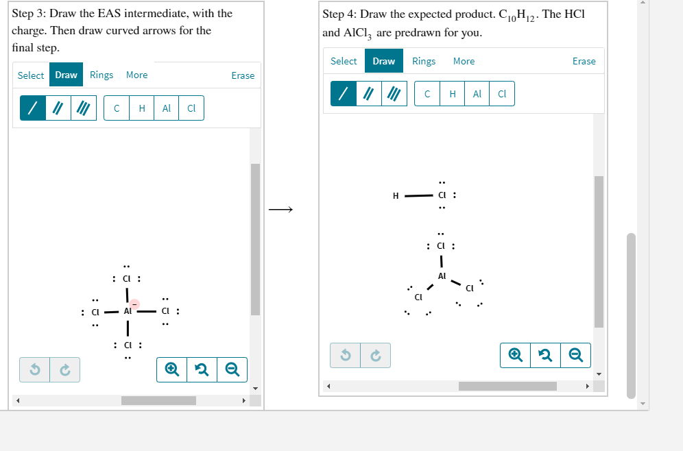 Step 3: Draw the EAS intermediate, with the
Step 4: Draw the expected product. C1oH12. The HCI
charge. Then draw curved arrows for the
and AICI, are predrawn for you.
|final step.
Select
Draw
Rings
More
Erase
Select Draw Rings
More
Erase
H
Al
Cl
Al
Cl
H - CI :
: C :
: a :
a :
: C :
