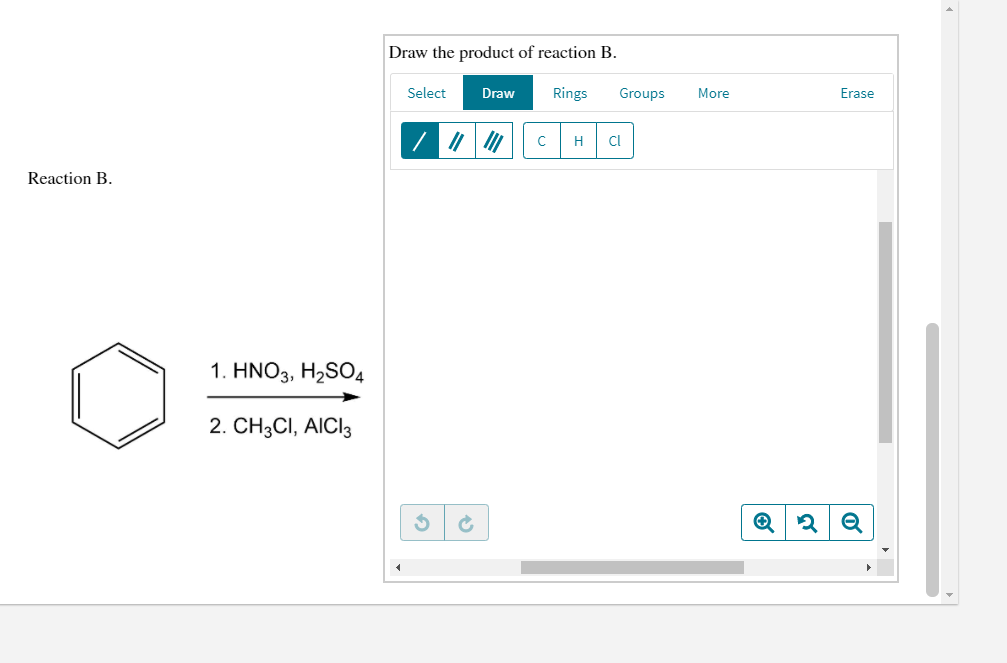 Draw the product of reaction B.
Select
Draw
Rings
Groups
More
Erase
H
Cl
Reaction B.
1. ΗΝΟ3, Η2SO
2. CH3CI, AICI3
