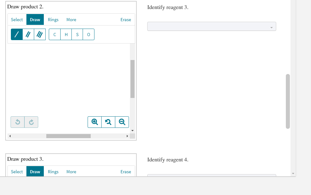 Draw product 2.
Identify reagent 3.
Select
Draw
Rings
More
Erase
H
Draw product 3.
Identify reagent 4.
Select
Draw
Rings
More
Erase
