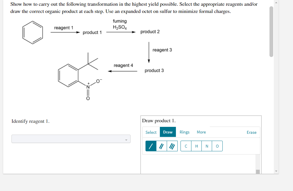 Show how to carry out the following transformation in the highest yield possible. Select the appropriate reagents and/or
draw the correct organic product at each step. Use an expanded octet on sulfur to minimize formal charges.
fuming
reagent 1
H2SO4
product 1
product 2
reagent 3
reagent 4
product 3
Identify reagent 1.
Draw product 1.
Select
Draw
Rings
More
Erase
H
N
