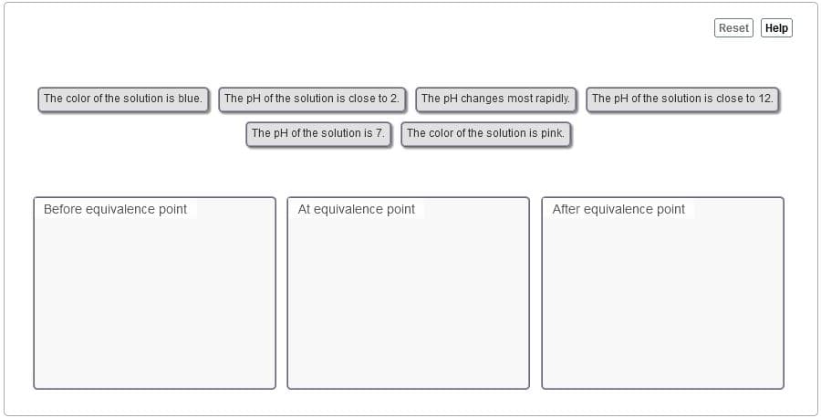 Reset
Help
The color of the solution is blue. The pH of the solution is close to 2.
The pH changes most rapidly.
The pH of the solution is close to 12.
The pH of the solution is 7.
The color of the solution is pink.
Before equivalence point
At equivalence point
After equivalence point
