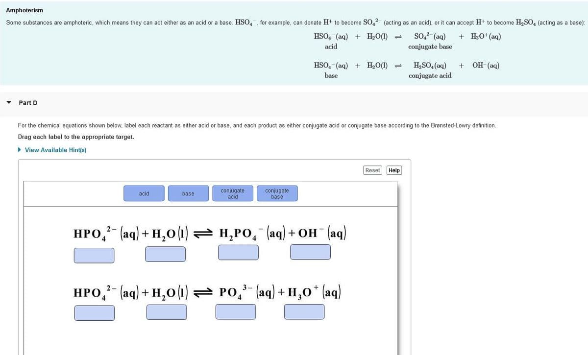 Amphoterism
Some substances are amphoteric, which means they can act either as an acid or a base. HSO,, for example, can donate H+ to become S0,2- (acting as an acid), or it can accept H+ to become H,SO, (acting as a base):
HSO, (aq) + H2O(1) =
so, (aq)
+ H3O+ (aq)
acid
conjugate base
+ OH (aq)
H,SO, (aq)
conjugate acid
HSO, (aq) + H2O(1) =
base
Part D
For the chemical equations shown below, label each reactant as either acid or base, and each product as either conjugate acid or conjugate base according to the Brønsted-Lowry definition.
Drag each label to the appropriate target.
> View Available Hint(s)
Reset
Help
conjugate
acid
conjugate
base
acid
base
НРО (аq) + н,о(|) н,Ро, (аq) + он (аq)
2-
-
HPO, (aq) + H,0 (1) = PO, (aq) + H,0* (aq)
2-
3-
