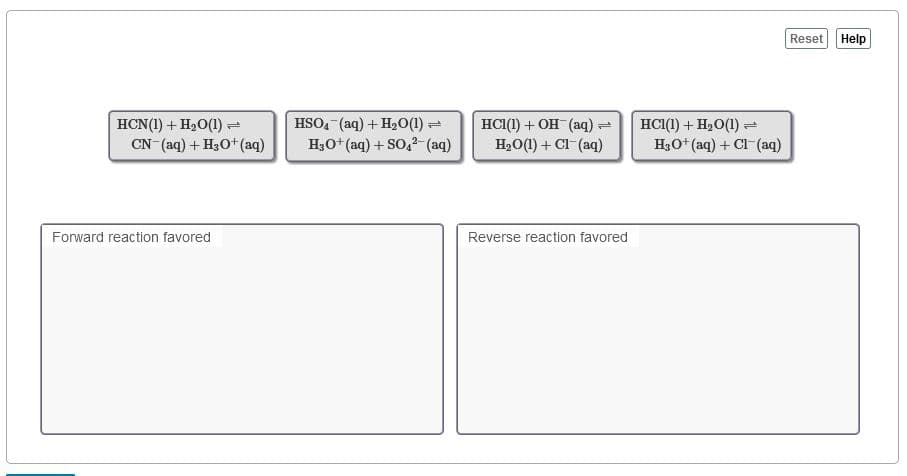 Reset Help
HCN(1) + H20(1) =
CN (aq) + H30+ (aq)
HSO, (aq) + H20(1) =
H3O+ (aq) + SO,?- (aq)
HС() + он (аq)
H,O(1) + Cl-(aq)
HCI(1) + H,O(1) =
H3O+ (aq) + Cl (aq)
Forward reaction favored
Reverse reaction favored
