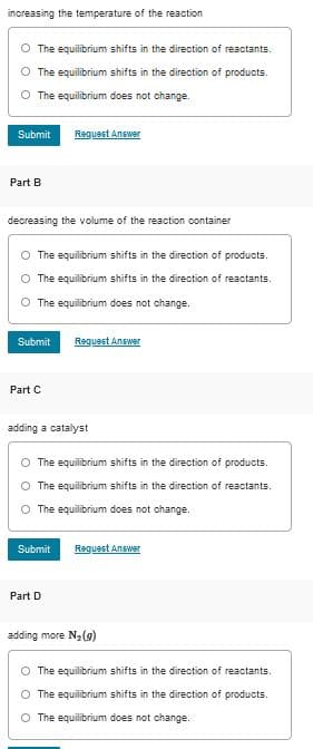 increasing the temperature of the reaction
The equilibrium shifts in the direction of reactants.
The equilibrium shifts in the direction of products.
The equilibrium does not change.
Submit
Reguest Answer
Part B
decreasing the volume of the reaction container
O The equilibrium shifts in the direction of products.
The equilibrium shifts in the direction of reactants.
The equilibrium does not change.
Submit
Request Answer
Part C
adding a catalyst
The equilibrium shifts in the direction of products.
O The equilibrium shifts in the direction of reactants.
O The equilibrium does not change.
Submit
Request Answer
Part D
adding more Na(9)
The equilibrium shifts in the direction of reactants.
The equilibrium shifts in the direction of products.
O The equilibrium does not change.
O O O
