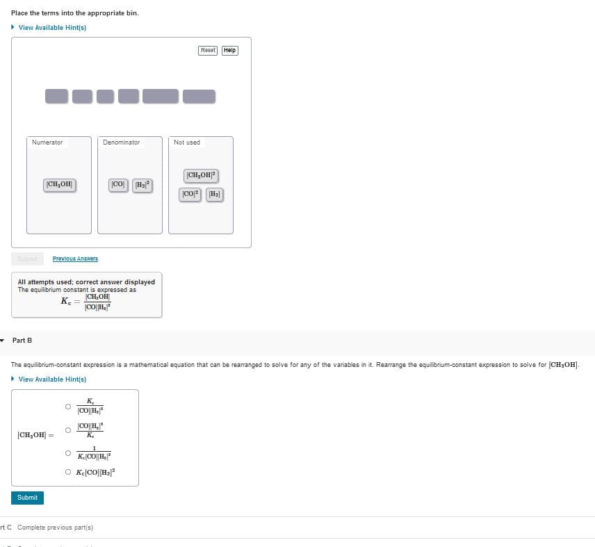 Place the terms into the appropriate bin.
• View Available Hint(s)
Reset Help
Numerator
Denominator
Not used
[CH,OH)?
|CH3OH|
[CO
Previous Answers
All attempts used; correct answer displayed
The equilibrium constant is expressed as
(CH,OH
K.
Part B
The equilibrium-constant expression is a mathematical equation that can be rearranged to solve for any of the variables in it. Rearrange the equilibrium-constant expression to solve for (CH;OH).
> View Available Hint(s)
K.
(CO||H,"
K.
(CH,OH)
!!
O K(CO||Ha"
Submit
rt C Complete previous part(s)
