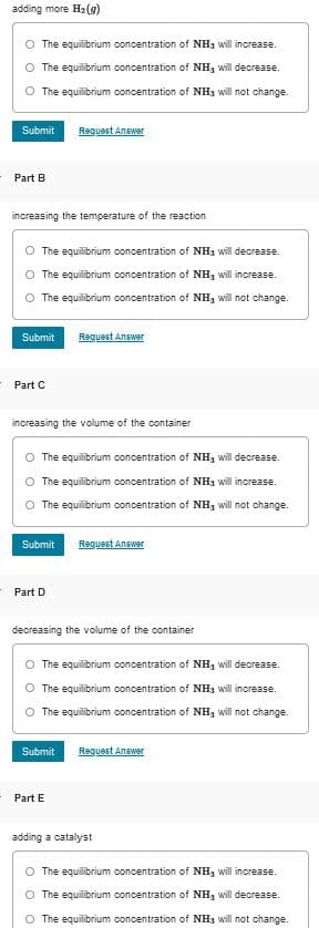 adding more H2 (g)
O The equilibrium concentration of NH3 will increase.
The equilibrium concentration of NH, will decrease.
The equilibrium ooncentration of NH3 will not change.
Submit
Request Answer
Part B
increasing the temperature of the reaction
O The equilibrium concentration of NH3 will decrease.
The equilibrium concentration of NH, will increase.
O The equilibrium concentration of NH3 will not change.
Submit
Reguest Answer
Part C
increasing the volume of the container
O The equilibrium concentration of NH3 will decrease.
O The equilibrium concentration of NH3 will increase.
The equilibrium concentration of NH3 will not change.
Submit
Request Answer
Part D
decreasing the volume of the container
The equilibrium concentration of NH3 will decrease.
O The equilibrium concentration of NH3 will increase.
O The equilibrium concentration of NH, will
change.
Submit
Request Answer
Part E
adding a catalyst
O The equilibrium concentration of NH3 will increase.
O The equilibrium concentration of NH, will decrease.
The equilibrium concentration of NH3 will not change.
